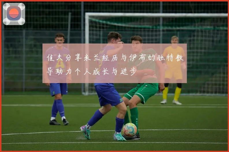 佳夫分享米兰经历与伊布的独特教导助力个人成长与进步