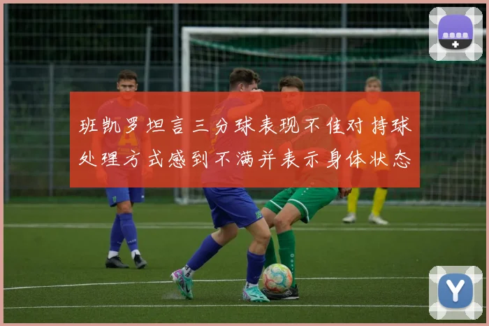 班凯罗坦言三分球表现不佳对持球处理方式感到不满并表示身体状态提升