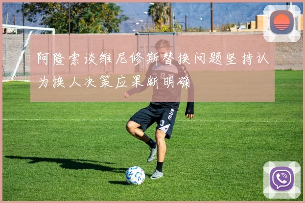 阿隆索谈维尼修斯替换问题坚持认为换人决策应果断明确