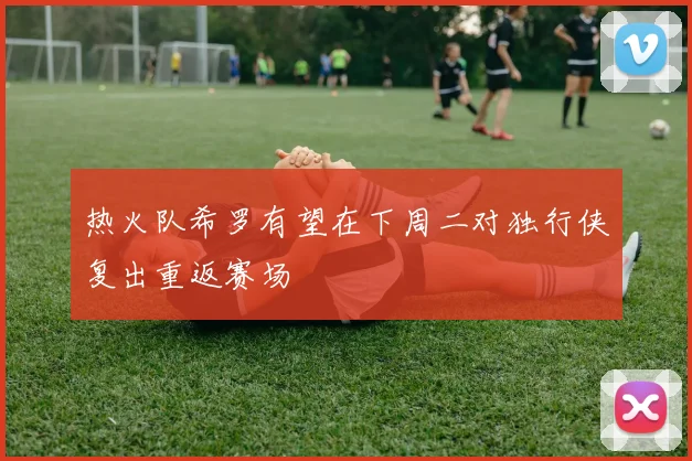 热火队希罗有望在下周二对独行侠复出重返赛场