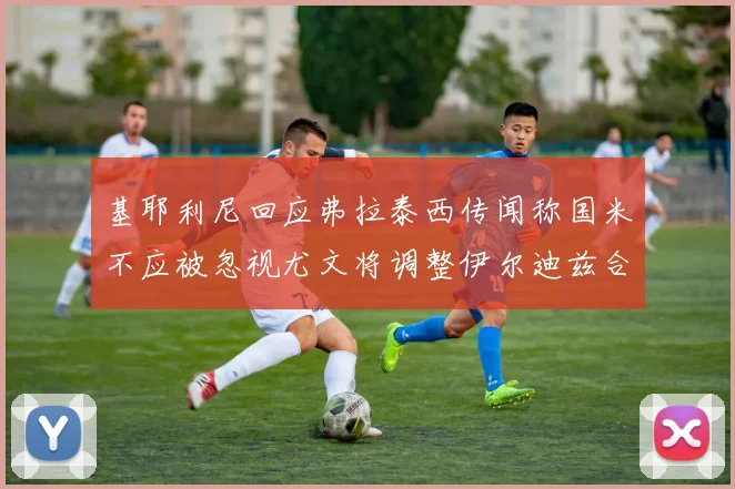 基耶利尼回应弗拉泰西传闻称国米不应被忽视尤文将调整伊尔迪兹合同内容