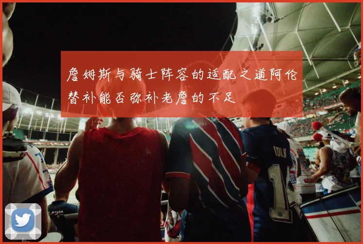 詹姆斯与骑士阵容的适配之道阿伦替补能否弥补老詹的不足