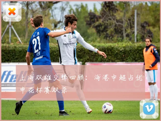 上海双雄交锋回顾：海港中超占优申花杯赛双杀