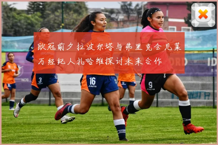 欧冠前夕拉波尔塔与弗里克会见莱万经纪人扎哈维探讨未来合作