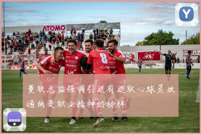 曼联总监强调引进有进取心球员坎通纳是职业精神的榜样