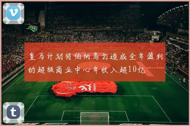 皇马计划将伯纳乌打造成全年盈利的超级商业中心年收入超10亿