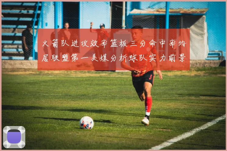火箭队进攻效率篮板三分命中率均居联盟第一美媒分析球队实力前景