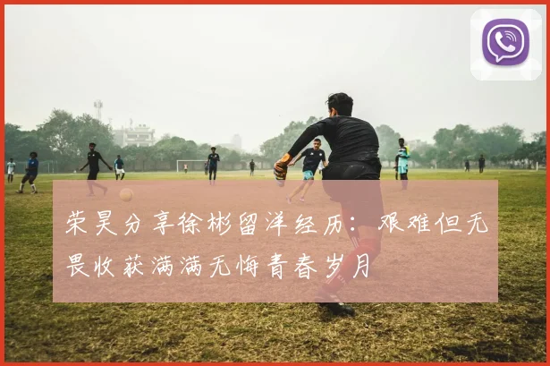 荣昊分享徐彬留洋经历：艰难但无畏收获满满无悔青春岁月