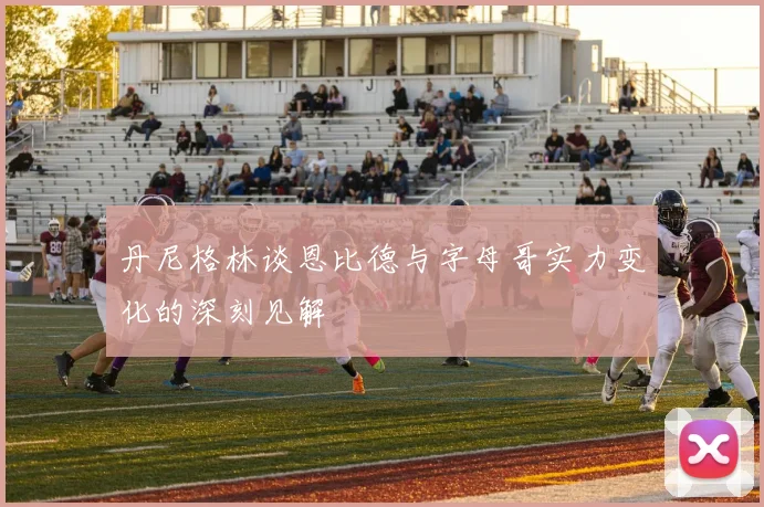丹尼格林谈恩比德与字母哥实力变化的深刻见解