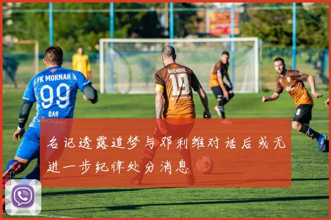 名记透露追梦与邓利维对话后或无进一步纪律处分消息