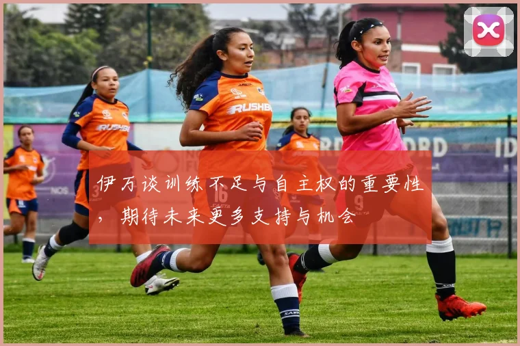 伊万谈训练不足与自主权的重要性，期待未来更多支持与机会