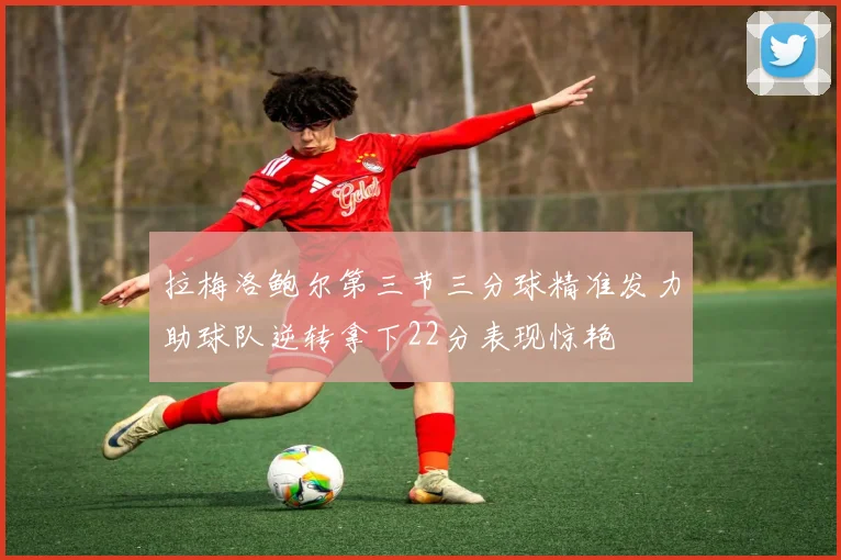拉梅洛鲍尔第三节三分球精准发力助球队逆转拿下22分表现惊艳