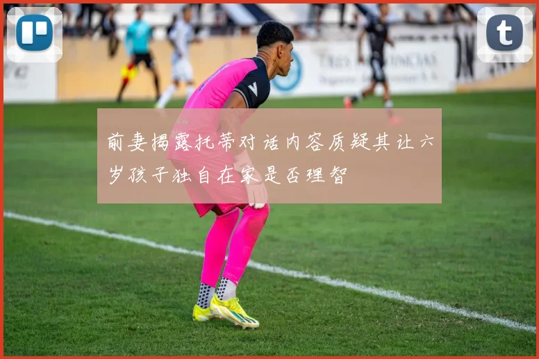 前妻揭露托蒂对话内容质疑其让六岁孩子独自在家是否理智