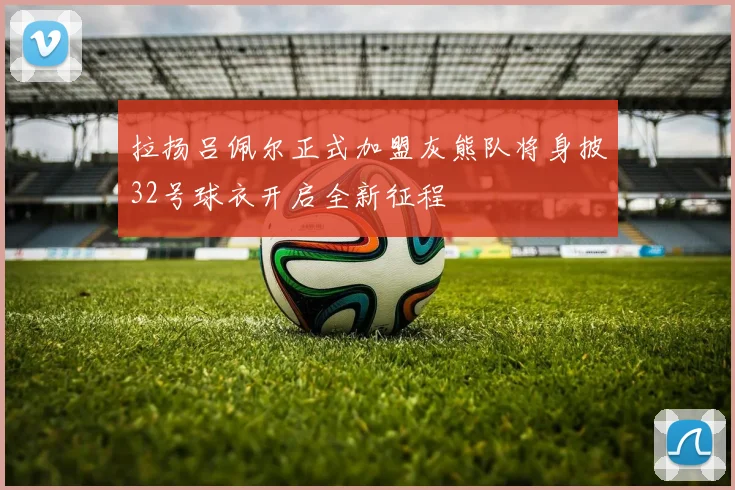 拉扬吕佩尔正式加盟灰熊队将身披32号球衣开启全新征程