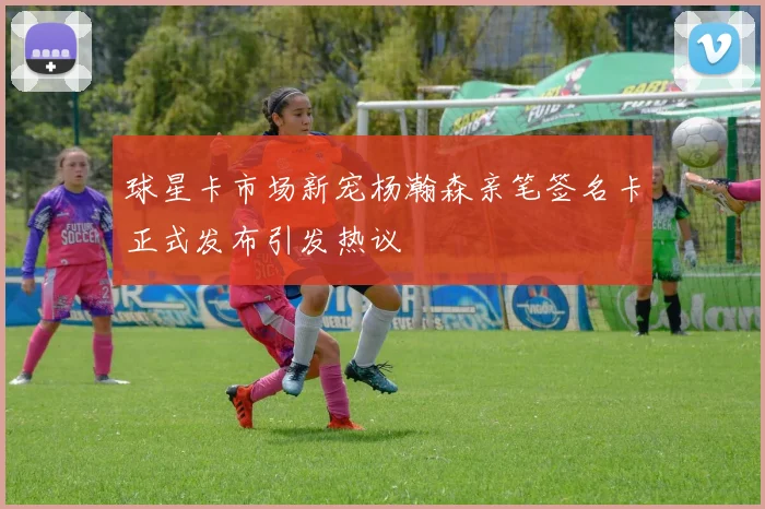 球星卡市场新宠杨瀚森亲笔签名卡正式发布引发热议