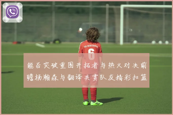 能否突破重围开拓者与热火对决前瞻杨瀚森与翻译共赏队友精彩扣篮瞬间