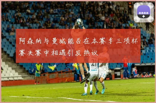 阿森纳与曼城能否在本赛季三项杯赛决赛中相遇引发热议