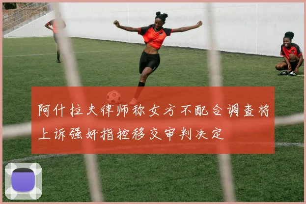 阿什拉夫律师称女方不配合调查将上诉强奸指控移交审判决定