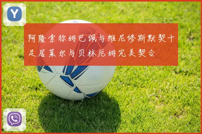 阿隆索称姆巴佩与维尼修斯默契十足居莱尔与贝林厄姆完美契合